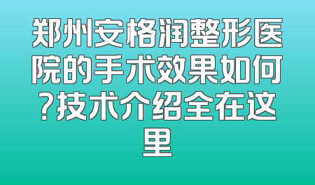 郑州安格润整形医院的手术效果如何？技术介绍全在这里