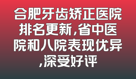 合肥牙齿矫正医院排名更新，省中医院和八院表现优异，深受好评
