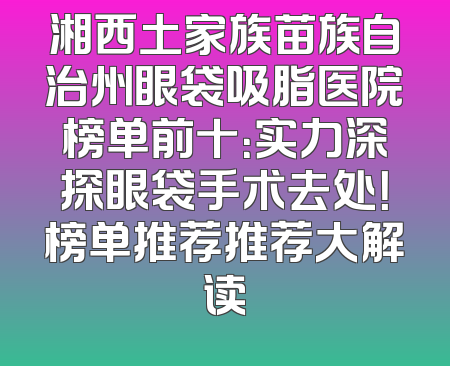 湘西土家族苗族自治州眼袋吸脂医院榜单前十：实力深探眼袋手术去处！榜单推荐推荐大解读