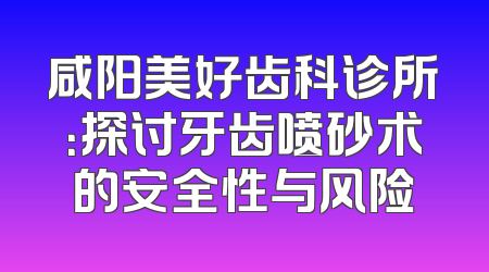 咸阳美好齿科诊所：探讨牙齿喷砂术的安全性与风险