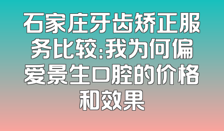 石家庄牙齿矫正服务比较：我为何偏爱景生口腔的价格和效果