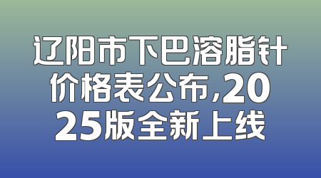 辽阳市下巴溶脂针价格表公布，2025版全新上线