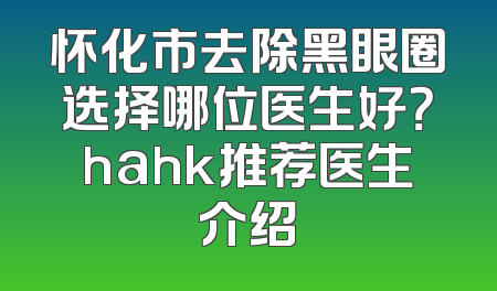 怀化市去除黑眼圈选择哪位医生好？hahk推荐医生介绍