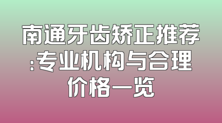 南通牙齿矫正推荐：专业机构与合理价格一览