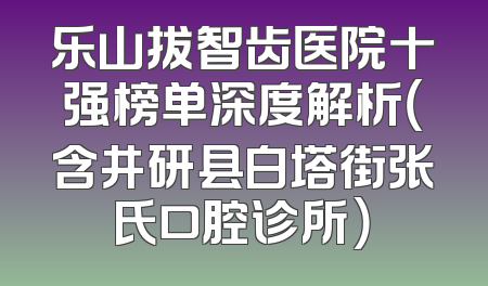 乐山拔智齿医院十强榜单深度解析（含井研县白塔街张氏口腔诊所）