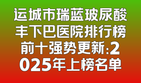 运城市瑞蓝玻尿酸丰下巴医院排行榜前十强势更新：2025年上榜名单