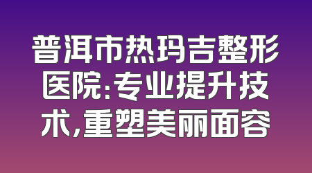 普洱市热玛吉整形医院：专业提升技术，重塑美丽面容