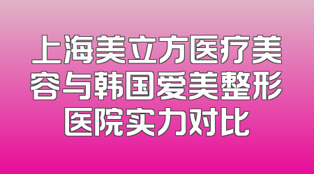 上海美立方医疗美容与韩国爱美整形医院实力对比