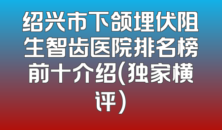 绍兴市下颌埋伏阻生智齿医院排名榜前十介绍（独家横评）