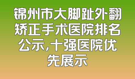 锦州市大脚趾外翻矫正手术医院排名公示，十强医院优先展示