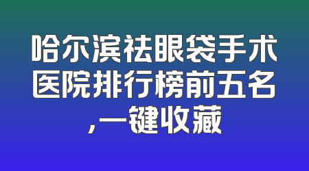 哈尔滨祛眼袋手术医院排行榜前五名，一键收藏