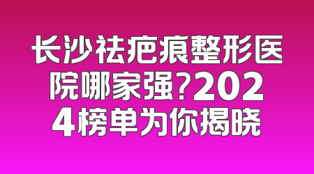 长沙祛疤痕整形医院哪家强？2024榜单为你揭晓