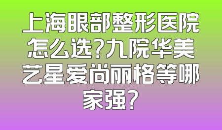 上海眼部整形医院怎么选？九院华美艺星爱尚丽格等哪家强？