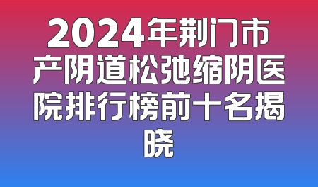 2024年荆门市产阴道松弛缩阴医院排行榜前十名揭晓