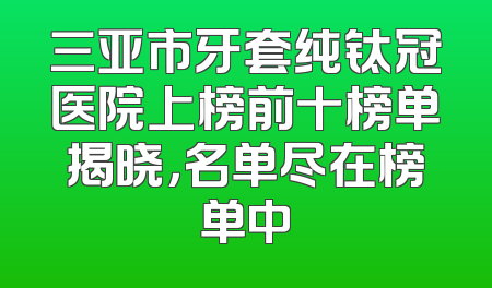 三亚市牙套纯钛冠医院上榜前十榜单揭晓，名单尽在榜单中