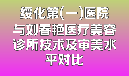 绥化第（一）医院与刘春艳医疗美容诊所技术及审美水平对比