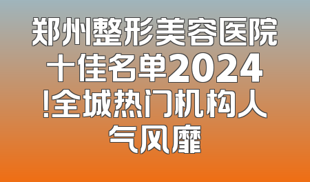 郑州整形美容医院十佳名单2024！全城热门机构人气风靡