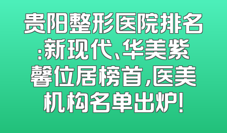 贵阳整形医院排名：新现代、华美紫馨位居榜首，医美机构名单出炉！