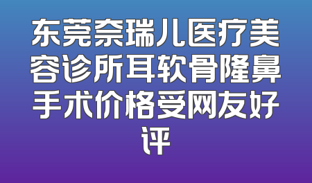东莞奈瑞儿医疗美容诊所耳软骨隆鼻手术价格受网友好评