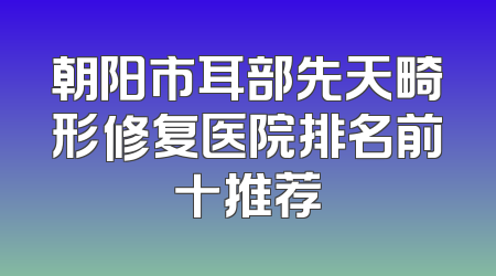 朝阳市耳部先天畸形修复医院排名前十推荐