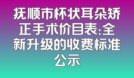 抚顺市杯状耳朵矫正手术价目表：全新升级的收费标准公示