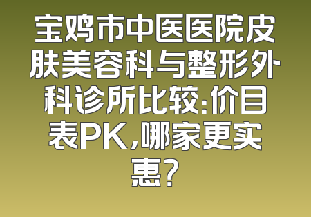 宝鸡市中医医院皮肤美容科与整形外科诊所比较：价目表PK，哪家更实惠？