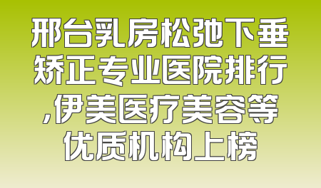 邢台乳房松弛下垂矫正专业医院排行，伊美医疗美容等优质机构上榜