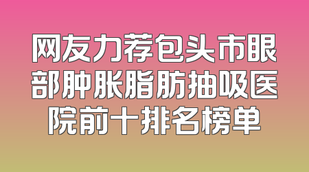 网友力荐包头市眼部肿胀脂肪抽吸医院前十排名榜单