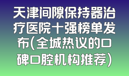 天津间隙保持器治疗医院十强榜单发布（全城热议的口碑口腔机构推荐）
