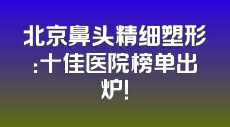 北京鼻头精细塑形：十佳医院榜单出炉！