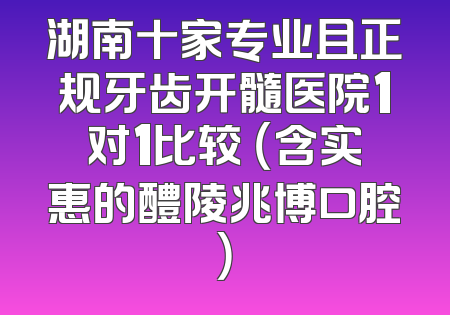 湖南十家专业且正规牙齿开髓医院1对1比较 （含实惠的醴陵兆博口腔）