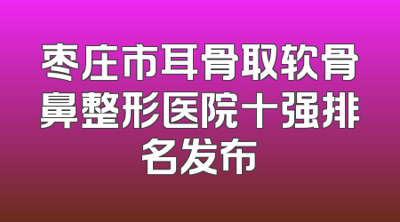 枣庄市耳骨取软骨鼻整形医院十强排名发布