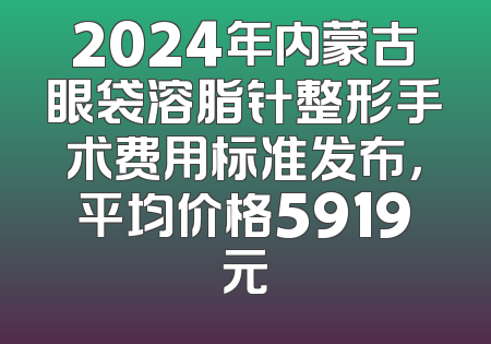2024年内蒙古眼袋溶脂针整形手术费用标准发布，平均价格5919元
