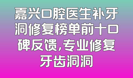 嘉兴口腔医生补牙洞修复榜单前十口碑反馈，专业修复牙齿洞洞