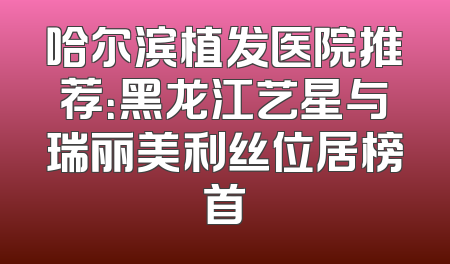 哈尔滨植发医院推荐：黑龙江艺星与瑞丽美利丝位居榜首