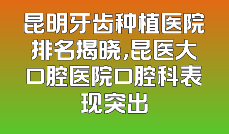 昆明牙齿种植医院排名揭晓，昆医大口腔医院口腔科表现突出