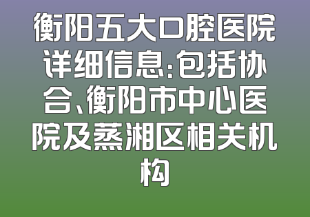 衡阳五大口腔医院详细信息：包括协合、衡阳市中心医院及蒸湘区相关机构