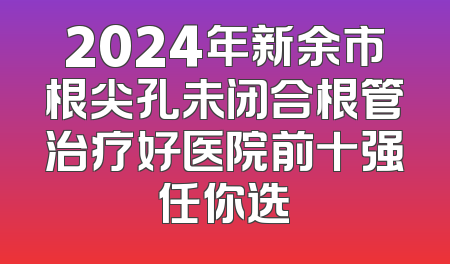 2024年新余市根尖孔未闭合根管治疗好医院前十强任你选