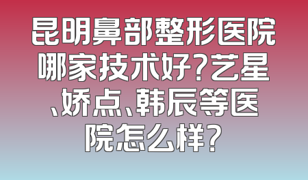 昆明鼻部整形医院哪家技术好？艺星、娇点、韩辰等医院怎么样？