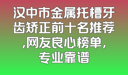 汉中市金属托槽牙齿矫正前十名推荐，网友良心榜单，专业靠谱