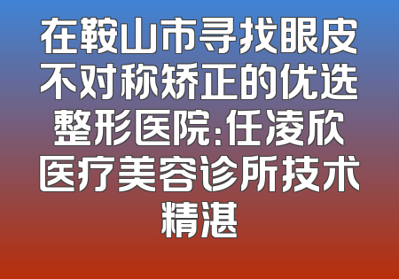 在鞍山市寻找眼皮不对称矫正的优选整形医院：任凌欣医疗美容诊所技术精湛
