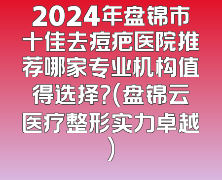 2024年盘锦市十佳去痘疤医院推荐哪家专业机构值得选择？(盘锦云医疗整形实力卓越)