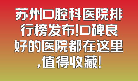 苏州口腔科医院排行榜发布！口碑良好的医院都在这里，值得收藏！