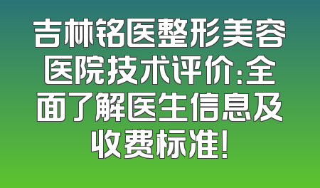 吉林铭医整形美容医院技术评价：全面了解医生信息及收费标准！