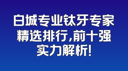 白城专业钛牙专家精选排行，前十强实力解析！