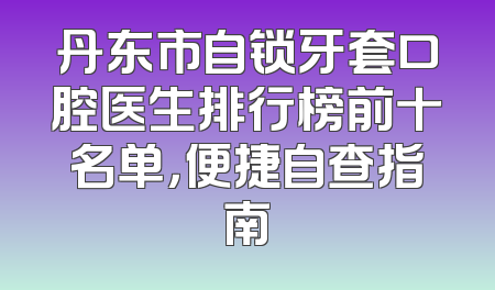 丹东市自锁牙套口腔医生排行榜前十名单，便捷自查指南