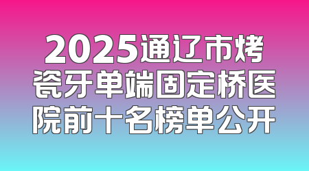 2025通辽市烤瓷牙单端固定桥医院前十名榜单公开