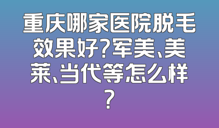 重庆哪家医院脱毛效果好？军美、美莱、当代等怎么样？