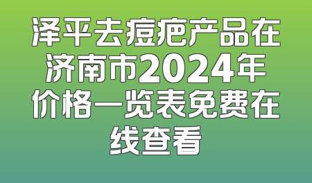 泽平去痘疤产品在济南市2024年价格一览表免费在线查看