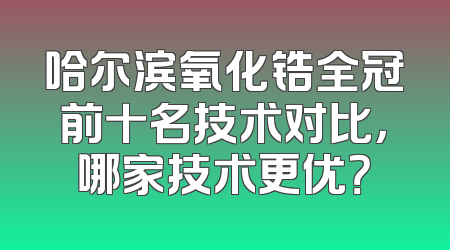 哈尔滨氧化锆全冠前十名技术对比，哪家技术更优？